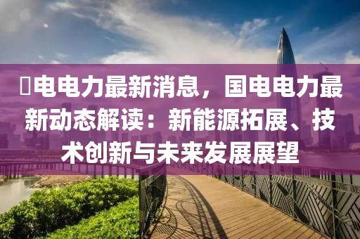 囯電電力最新消息，國(guó)電電力最新動(dòng)態(tài)解讀：新能源拓展、技術(shù)創(chuàng)新與未來發(fā)展展望