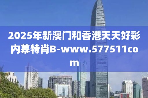 2025年新澳門和香港天天好彩內(nèi)幕特肖B-www.577511com