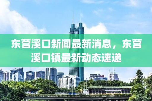 東營溪口新聞最新消息，東營溪口鎮(zhèn)最新動態(tài)速遞