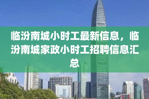 臨汾南城小時(shí)工最新信息，臨汾南城家政小時(shí)工招聘信息匯總