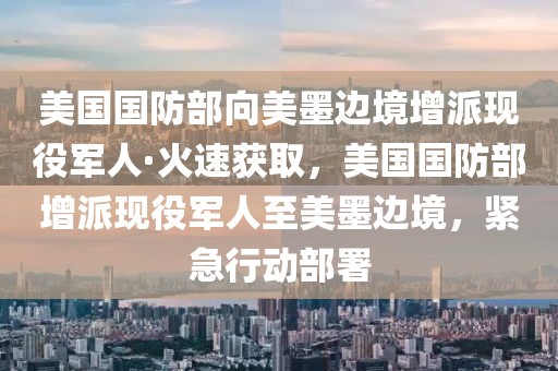 美國國防部向美墨邊境增派現(xiàn)役軍人·火速獲取，美國國防部增派現(xiàn)役軍人至美墨邊境，緊急行動部署