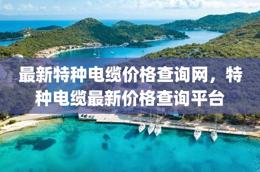 最新特種電纜價格查詢網(wǎng)，特種電纜最新價格查詢平臺