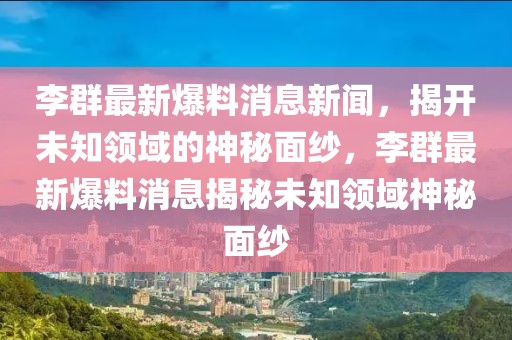 李群最新爆料消息新聞，揭開未知領(lǐng)域的神秘面紗，李群最新爆料消息揭秘未知領(lǐng)域神秘面紗