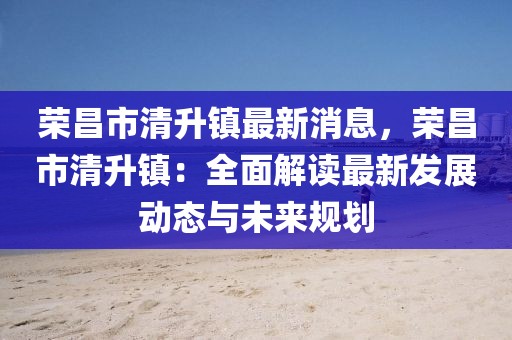 榮昌市清升鎮(zhèn)最新消息，榮昌市清升鎮(zhèn)：全面解讀最新發(fā)展動(dòng)態(tài)與未來規(guī)劃