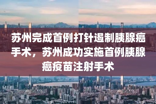 蘇州完成首例打針遏制胰腺癌手術(shù)，蘇州成功實施首例胰腺癌疫苗注射手術(shù)
