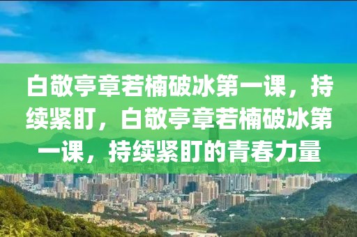 白敬亭章若楠破冰第一課，持續(xù)緊盯，白敬亭章若楠破冰第一課，持續(xù)緊盯的青春力量