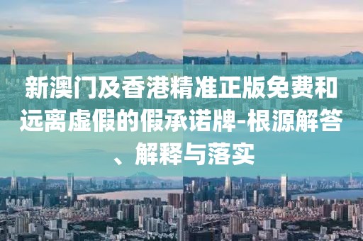 新澳門及香港精準正版免費和遠離虛假的假承諾牌-根源解答、解釋與落實
