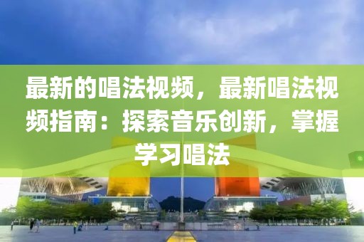 最新的唱法視頻，最新唱法視頻指南：探索音樂創(chuàng)新，掌握學(xué)習(xí)唱法