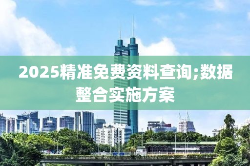 2025精準(zhǔn)免費資料查詢;數(shù)據(jù)整合實施方案