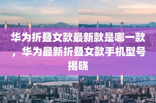 華為折疊女款最新款是哪一款，華為最新折疊女款手機型號揭曉