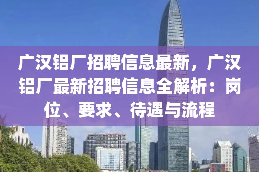 廣漢鋁廠招聘信息最新，廣漢鋁廠最新招聘信息全解析：崗位、要求、待遇與流程
