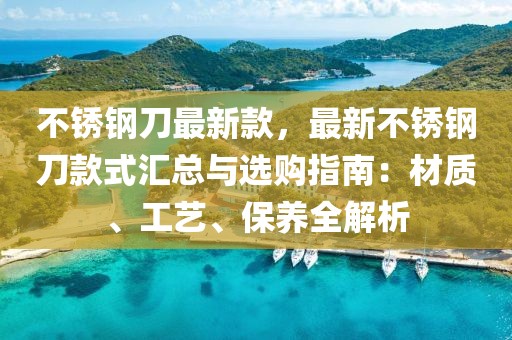 不銹鋼刀最新款，最新不銹鋼刀款式匯總與選購指南：材質(zhì)、工藝、保養(yǎng)全解析