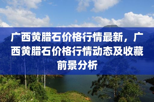 廣西黃臘石價(jià)格行情最新，廣西黃臘石價(jià)格行情動(dòng)態(tài)及收藏前景分析