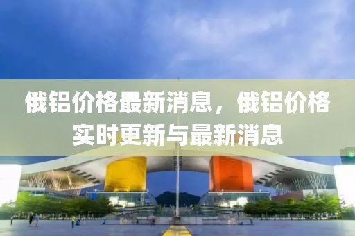 俄鋁價格最新消息，俄鋁價格實時更新與最新消息