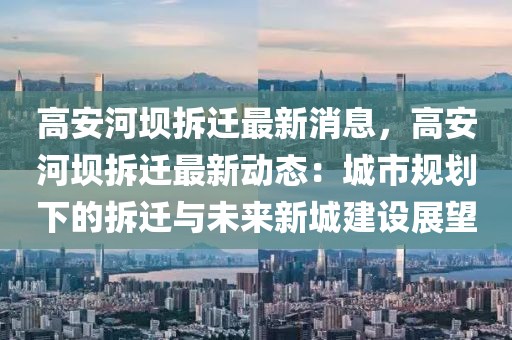高安河壩拆遷最新消息，高安河壩拆遷最新動態(tài)：城市規(guī)劃下的拆遷與未來新城建設(shè)展望