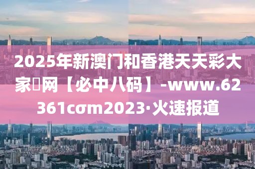 2025年新澳門和香港天天彩大家發(fā)網(wǎng)【必中八碼】-www.62361cσm2023·火速報(bào)道