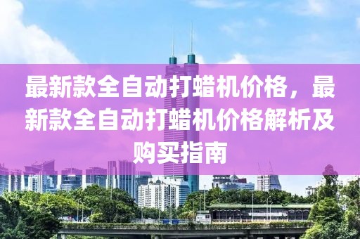 最新款全自動(dòng)打蠟機(jī)價(jià)格，最新款全自動(dòng)打蠟機(jī)價(jià)格解析及購買指南