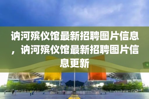 訥河殯儀館最新招聘圖片信息，訥河殯儀館最新招聘圖片信息更新