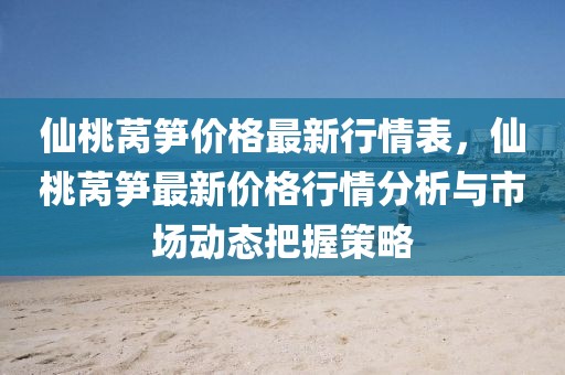 仙桃萵筍價格最新行情表，仙桃萵筍最新價格行情分析與市場動態(tài)把握策略