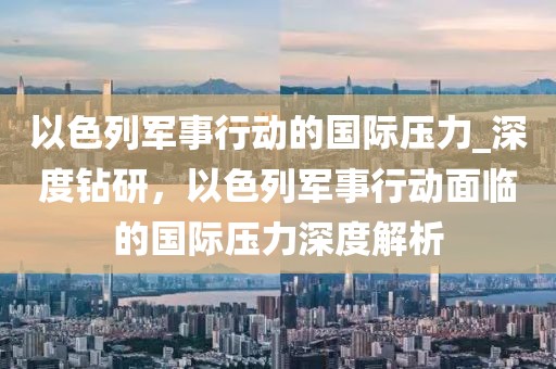 以色列軍事行動(dòng)的國際壓力_深度鉆研，以色列軍事行動(dòng)面臨的國際壓力深度解析