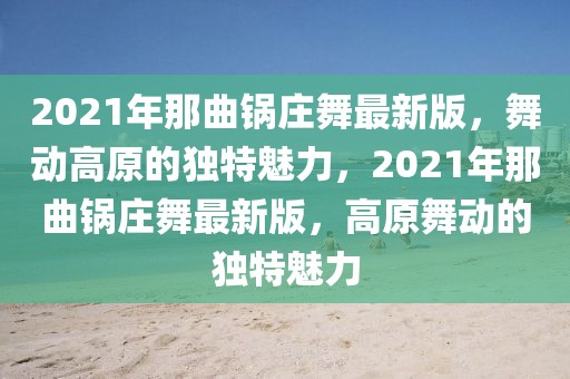 2021年那曲鍋莊舞最新版，舞動高原的獨特魅力，2021年那曲鍋莊舞最新版，高原舞動的獨特魅力