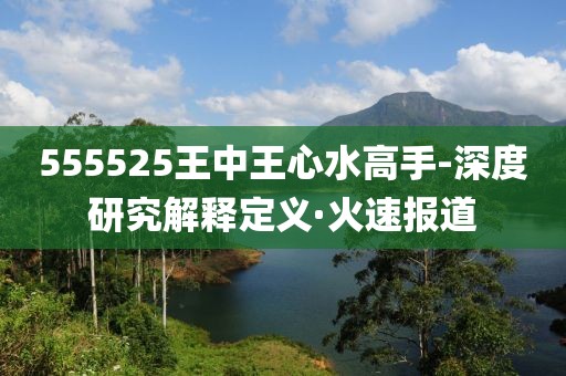 555525王中王心水高手-深度研究解釋定義·火速報(bào)道