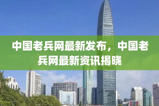 中國老兵網(wǎng)最新發(fā)布，中國老兵網(wǎng)最新資訊揭曉