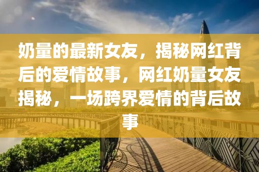 奶量的最新女友，揭秘網(wǎng)紅背后的愛情故事，網(wǎng)紅奶量女友揭秘，一場跨界愛情的背后故事