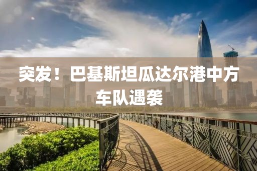 突發(fā)！巴基斯坦瓜達(dá)爾港中方車隊(duì)遇襲