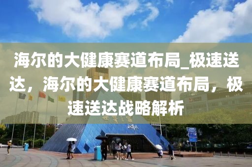 海爾的大健康賽道布局_極速送達，海爾的大健康賽道布局，極速送達戰(zhàn)略解析