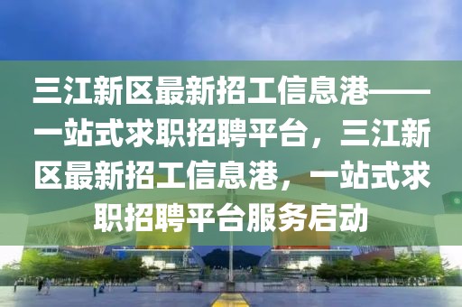 三江新區(qū)最新招工信息港——一站式求職招聘平臺(tái)，三江新區(qū)最新招工信息港，一站式求職招聘平臺(tái)服務(wù)啟動(dòng)
