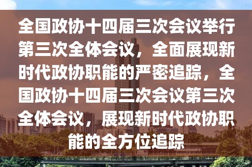 全國政協(xié)十四屆三次會議舉行第三次全體會議，全面展現(xiàn)新時代政協(xié)職能的嚴密追蹤，全國政協(xié)十四屆三次會議第三次全體會議，展現(xiàn)新時代政協(xié)職能的全方位追蹤