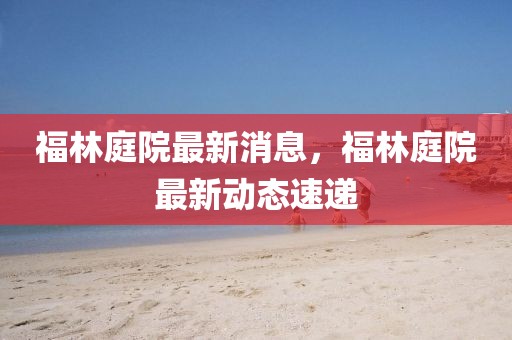 福林庭院最新消息，福林庭院最新動(dòng)態(tài)速遞