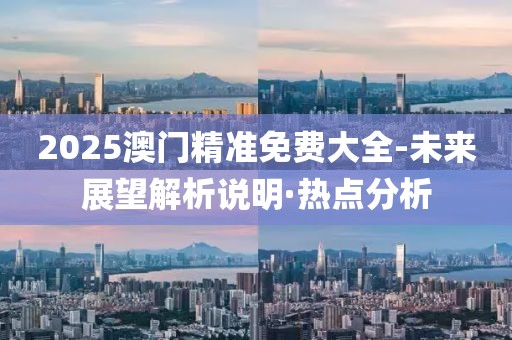 2025澳門精準免費大全-未來展望解析說明·熱點分析