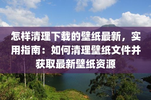 怎樣清理下載的壁紙最新，實用指南：如何清理壁紙文件并獲取最新壁紙資源