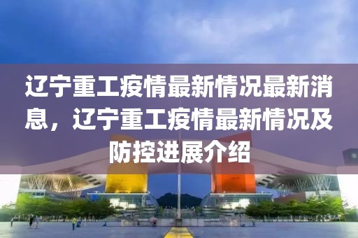 遼寧重工疫情最新情況最新消息，遼寧重工疫情最新情況及防控進(jìn)展介紹