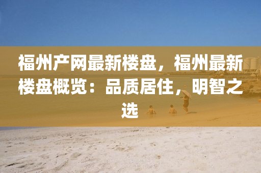 福州產(chǎn)網(wǎng)最新樓盤，福州最新樓盤概覽：品質(zhì)居住，明智之選