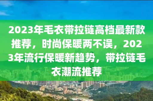 2023年毛衣帶拉鏈高檔最新款推薦，時尚保暖兩不誤，2023年流行保暖新趨勢，帶拉鏈毛衣潮流推薦