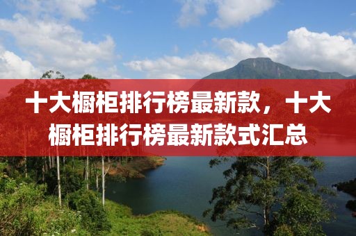 十大櫥柜排行榜最新款，十大櫥柜排行榜最新款式匯總