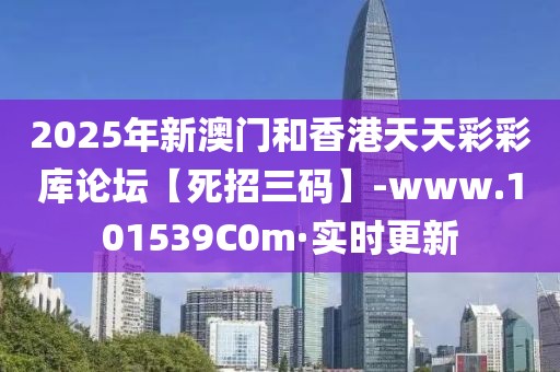 2025年新澳門和香港天天彩彩庫論壇【死招三碼】-www.101539C0m·實(shí)時更新