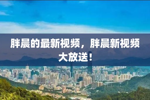 胖晨的最新視頻，胖晨新視頻大放送！