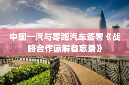 中國一汽與零跑汽車簽署《戰(zhàn)略合作諒解備忘錄》