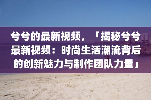 兮兮的最新視頻，「揭秘兮兮最新視頻：時尚生活潮流背后的創(chuàng)新魅力與制作團隊力量」