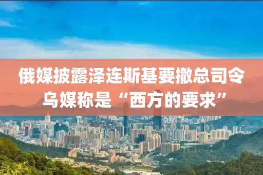俄媒披露澤連斯基要撤總司令 烏媒稱是“西方的要求”
