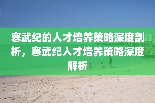 寒武紀(jì)的人才培養(yǎng)策略深度剖析，寒武紀(jì)人才培養(yǎng)策略深度解析