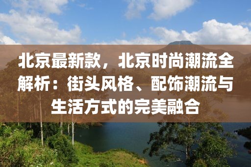 北京最新款，北京時(shí)尚潮流全解析：街頭風(fēng)格、配飾潮流與生活方式的完美融合