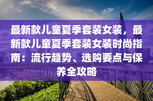 最新款兒童夏季套裝女裝，最新款兒童夏季套裝女裝時尚指南：流行趨勢、選購要點與保養(yǎng)全攻略