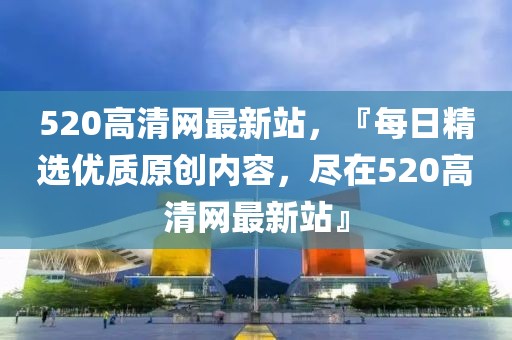 520高清網(wǎng)最新站，『每日精選優(yōu)質(zhì)原創(chuàng)內(nèi)容，盡在520高清網(wǎng)最新站』