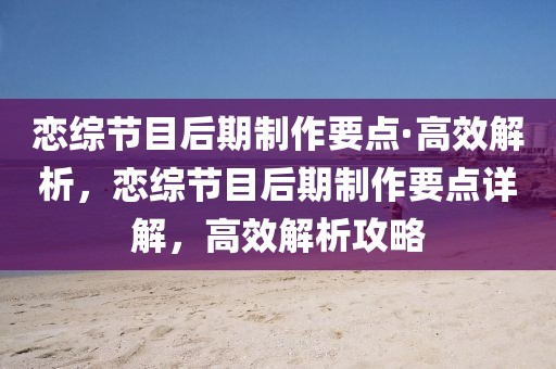戀綜節(jié)目后期制作要點·高效解析，戀綜節(jié)目后期制作要點詳解，高效解析攻略