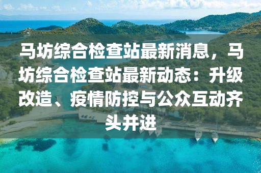 馬坊綜合檢查站最新消息，馬坊綜合檢查站最新動(dòng)態(tài)：升級改造、疫情防控與公眾互動(dòng)齊頭并進(jìn)